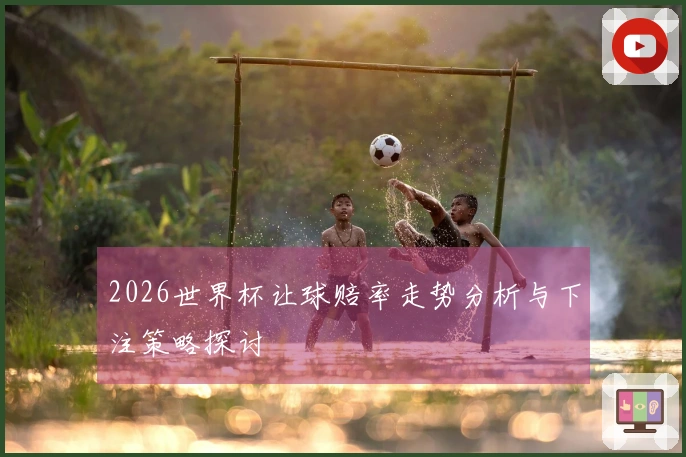 2026世界杯让球赔率走势分析与下注策略探讨