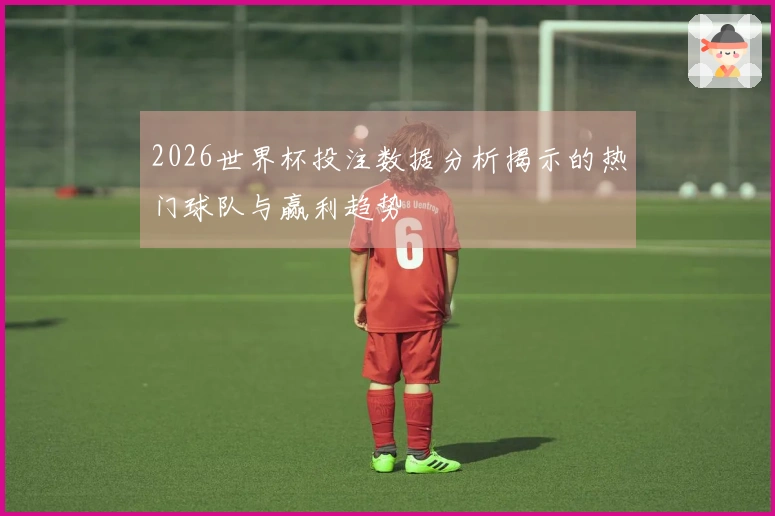 2026世界杯投注数据分析揭示的热门球队与赢利趋势