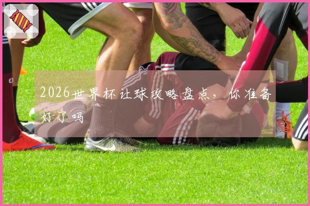 2026世界杯让球攻略盘点，你准备好了吗
